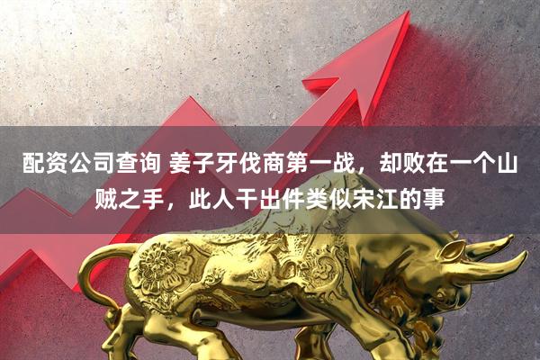 配资公司查询 姜子牙伐商第一战，却败在一个山贼之手，此人干出件类似宋江的事