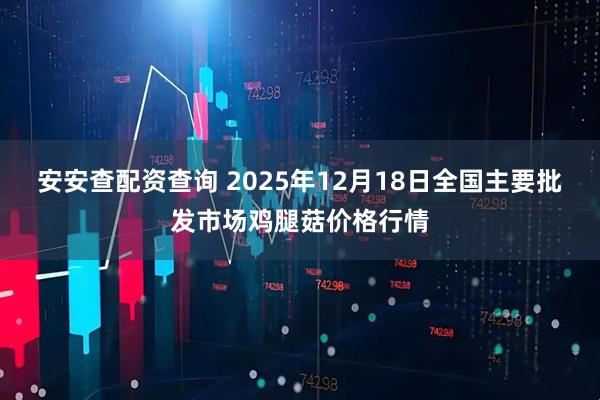 安安查配资查询 2025年12月18日全国主要批发市场鸡腿菇价格行情