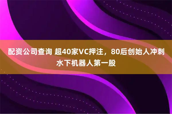 配资公司查询 超40家VC押注，80后创始人冲刺水下机器人第一股