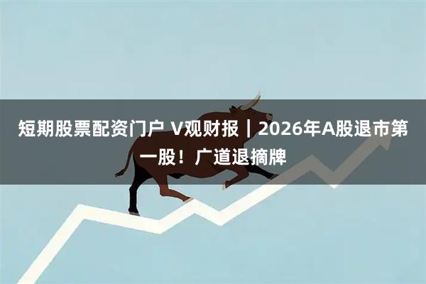 短期股票配资门户 V观财报｜2026年A股退市第一股！广道退摘牌