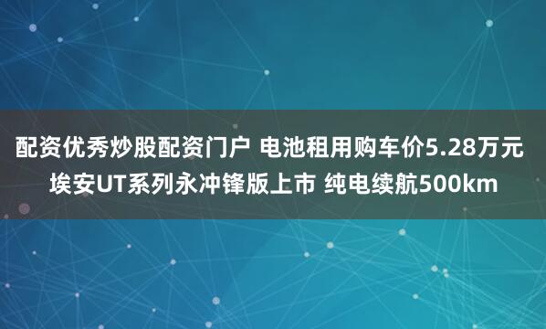 配资优秀炒股配资门户 电池租用购车价5.28万元 埃安UT系列永冲锋版上市 纯电续航500km