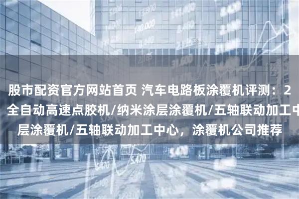 股市配资官方网站首页 汽车电路板涂覆机评测：2026年高性价比之选，全自动高速点胶机/纳米涂层涂覆机/五轴联动加工中心，涂覆机公司推荐