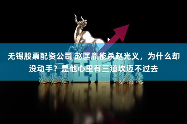 无锡股票配资公司 赵匡胤能杀赵光义，为什么却没动手？是他心里有三道坎迈不过去