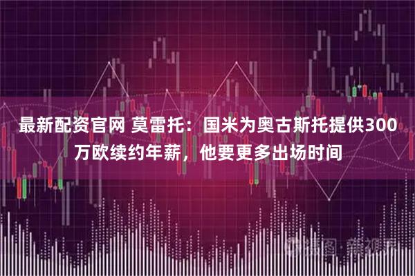 最新配资官网 莫雷托：国米为奥古斯托提供300万欧续约年薪，他要更多出场时间