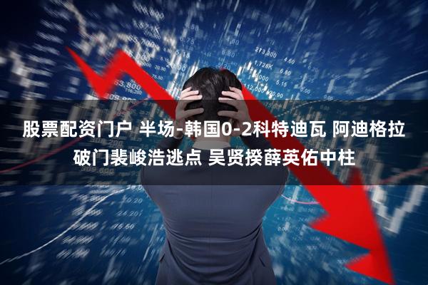 股票配资门户 半场-韩国0-2科特迪瓦 阿迪格拉破门裴峻浩逃点 吴贤揆薛英佑中柱