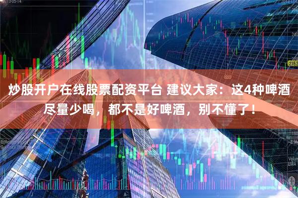 炒股开户在线股票配资平台 建议大家：这4种啤酒尽量少喝，都不是好啤酒，别不懂了！
