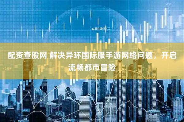 配资查股网 解决异环国际服手游网络问题，开启流畅都市冒险