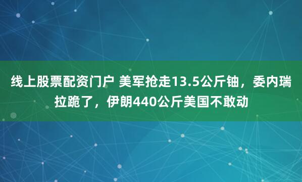 线上股票配资门户 美军抢走13.5公斤铀，委内瑞拉跪了，伊朗440公斤美国不敢动