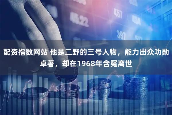 配资指数网站 他是二野的三号人物，能力出众功勋卓著，却在1968年含冤离世