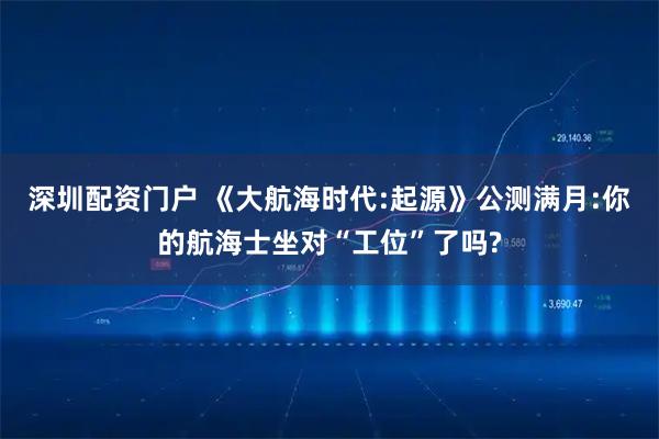 深圳配资门户 《大航海时代:起源》公测满月:你的航海士坐对“工位”了吗?