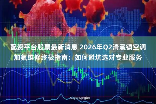 配资平台股票最新消息 2026年Q2清溪镇空调加氟维修终极指南：如何避坑选对专业服务