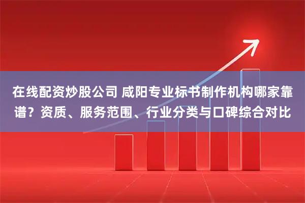 在线配资炒股公司 咸阳专业标书制作机构哪家靠谱？资质、服务范围、行业分类与口碑综合对比