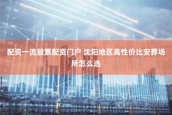 配资一流股票配资门户 沈阳地区高性价比安葬场所怎么选