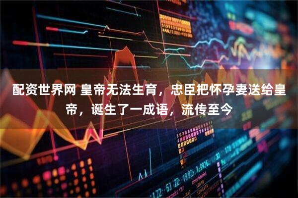 配资世界网 皇帝无法生育，忠臣把怀孕妻送给皇帝，诞生了一成语，流传至今
