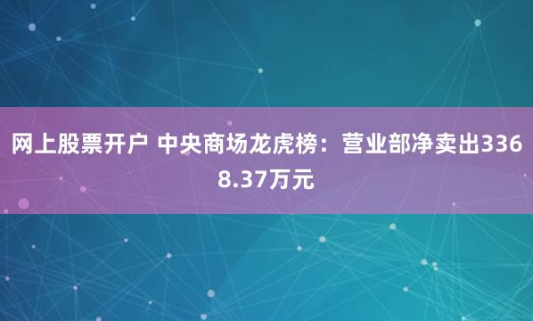 网上股票开户 中央商场龙虎榜：营业部净卖出3368.37万元
