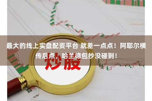 最大的线上实盘配资平台 就差一点点！阿耶尔横传后点，哈兰德包抄没碰到！