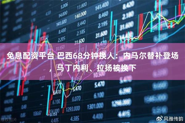 免息配资平台 巴西68分钟换人：内马尔替补登场，马丁内利、拉扬被换下